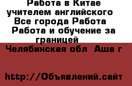 Работа в Китае учителем английского - Все города Работа » Работа и обучение за границей   . Челябинская обл.,Аша г.